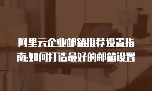 阿里云企业邮箱推荐设置指南:如何打造最好的邮箱设置