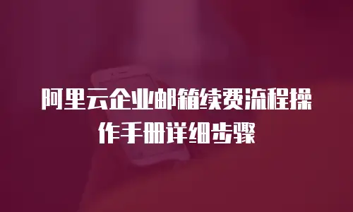 阿里云企业邮箱续费流程操作手册详细步骤