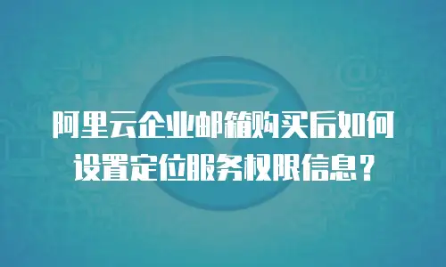 阿里云企业邮箱购买后如何设置定位服务权限信息？