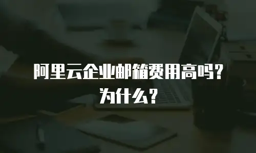 阿里云企业邮箱费用高吗?为什么?
