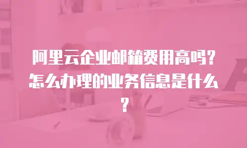 阿里云企业邮箱费用高吗？怎么办理的业务信息是什么？