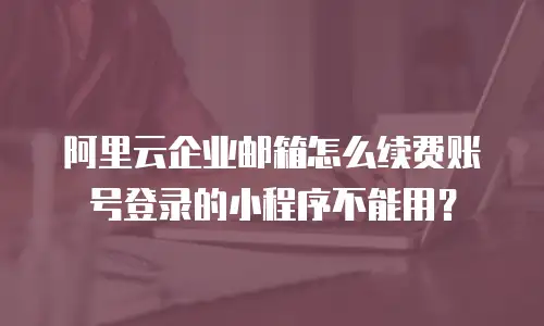 阿里云企业邮箱怎么续费账号登录的小程序不能用？