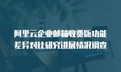 阿里云企业邮箱收费版功能差异对比研究进展情况调查