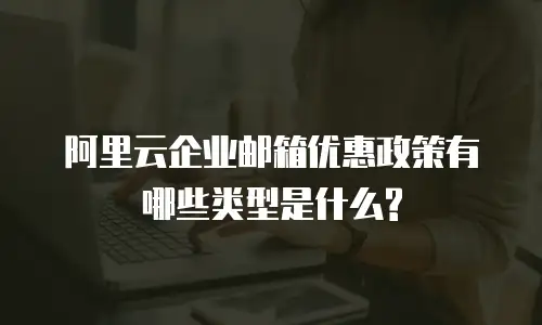 阿里云企业邮箱优惠政策有哪些类型是什么?