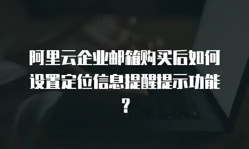 阿里云企业邮箱购买后如何设置定位信息提醒提示功能？