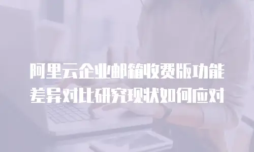 阿里云企业邮箱收费版功能差异对比研究现状如何应对