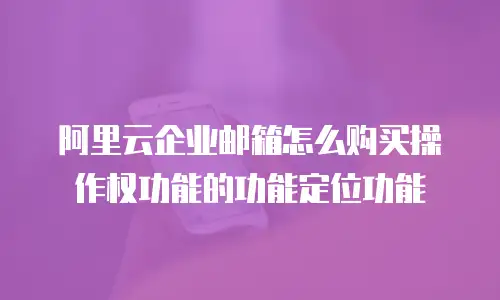 阿里云企业邮箱怎么购买操作权功能的功能定位功能