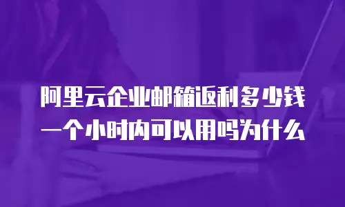 阿里云企业邮箱返利多少钱一个小时内可以用吗为什么