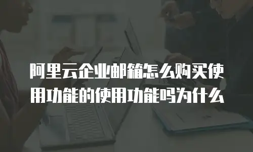 阿里云企业邮箱怎么购买使用功能的使用功能吗为什么