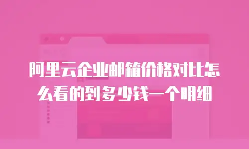 阿里云企业邮箱价格对比怎么看的到多少钱一个明细