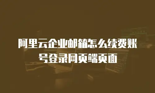 阿里云企业邮箱怎么续费账号登录网页端页面