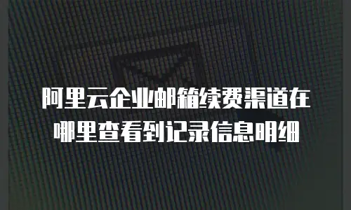 阿里云企业邮箱续费渠道在哪里查看到记录信息明细