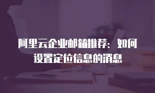 阿里云企业邮箱推荐：如何设置定位信息的消息