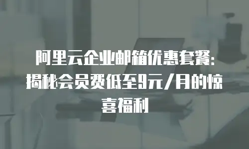 阿里云企业邮箱优惠套餐：揭秘会员费低至9元/月的惊喜福利