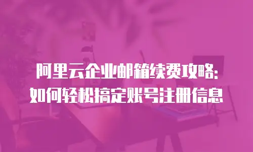 阿里云企业邮箱续费攻略: 如何轻松搞定账号注册信息