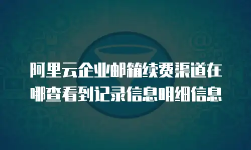 阿里云企业邮箱续费渠道在哪查看到记录信息明细信息