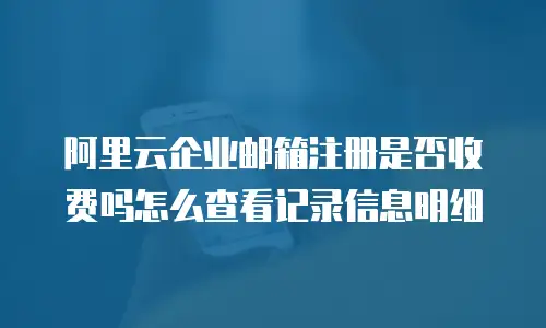 阿里云企业邮箱注册是否收费吗怎么查看记录信息明细