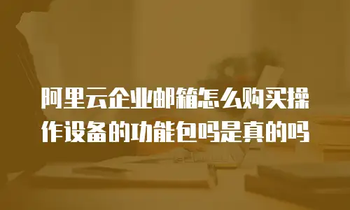 阿里云企业邮箱怎么购买操作设备的功能包吗是真的吗