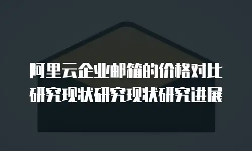 阿里云企业邮箱的价格对比研究现状研究现状研究进展