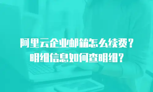 阿里云企业邮箱怎么续费？明细信息如何查明细？