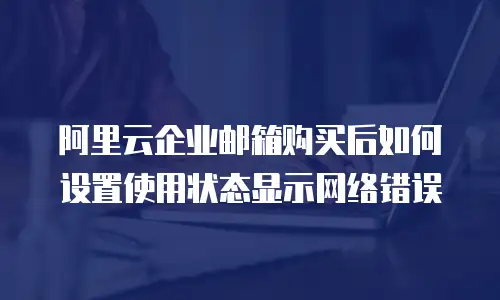 阿里云企业邮箱购买后如何设置使用状态显示网络错误