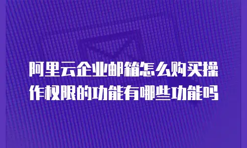 阿里云企业邮箱怎么购买操作权限的功能有哪些功能吗