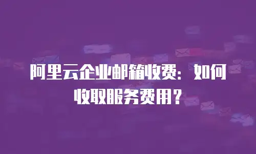 阿里云企业邮箱收费：如何收取服务费用？