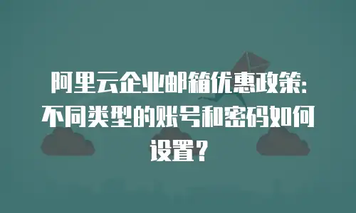 阿里云企业邮箱优惠政策：不同类型的账号和密码如何设置？
