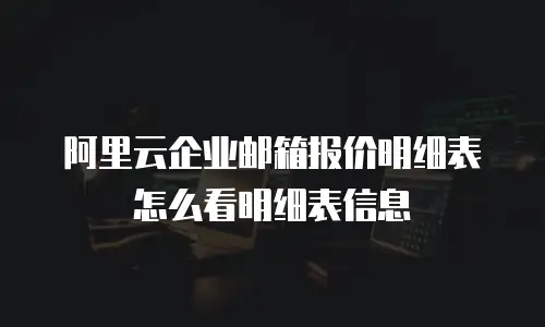 阿里云企业邮箱报价明细表怎么看明细表信息