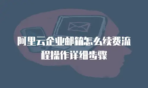 阿里云企业邮箱怎么续费流程操作详细步骤
