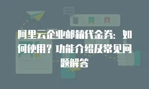 阿里云企业邮箱代金券：如何使用？功能介绍及常见问题解答