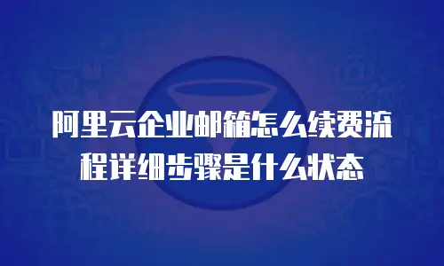 阿里云企业邮箱怎么续费流程详细步骤是什么状态
