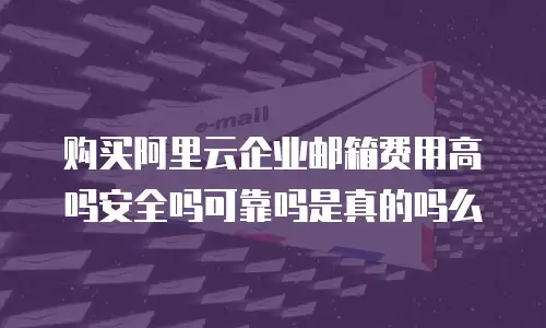 购买阿里云企业邮箱费用高吗安全吗可靠吗是真的吗么