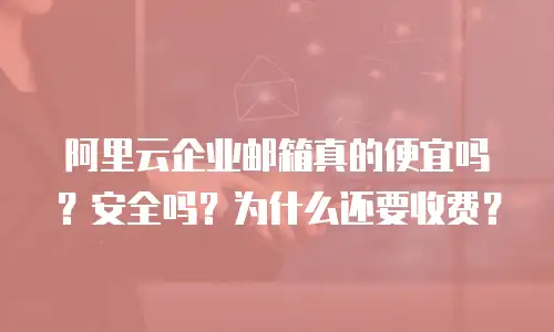 阿里云企业邮箱真的便宜吗？安全吗？为什么还要收费？