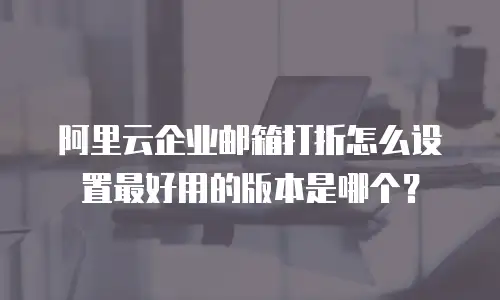 阿里云企业邮箱打折怎么设置最好用的版本是哪个？