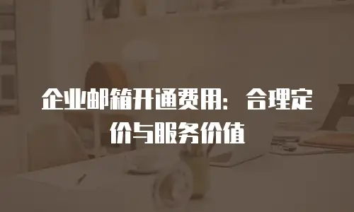 企业邮箱开通费用:合理定价与服务价值