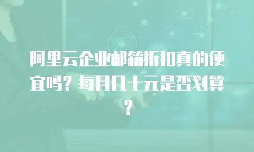 阿里云企业邮箱折扣真的便宜吗？每月几十元是否划算？