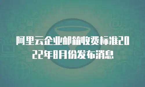 阿里云企业邮箱收费标准2022年8月份发布消息