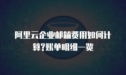 阿里云企业邮箱费用如何计算?账单明细一览