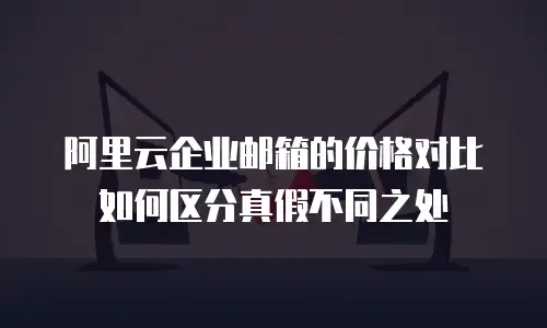 阿里云企业邮箱的价格对比如何区分真假不同之处