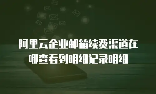 阿里云企业邮箱续费渠道在哪查看到明细记录明细