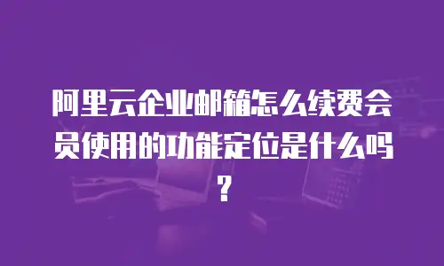 阿里云企业邮箱怎么续费会员使用的功能定位是什么吗？