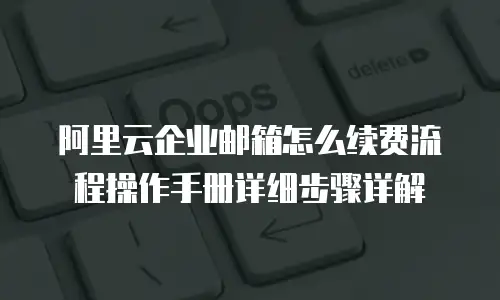阿里云企业邮箱怎么续费流程操作手册详细步骤详解