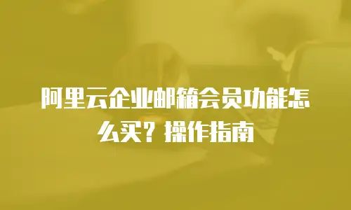 阿里云企业邮箱会员功能怎么买？操作指南