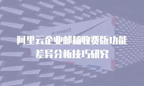 阿里云企业邮箱收费版功能差异分析技巧研究