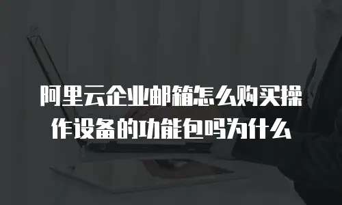 阿里云企业邮箱怎么购买操作设备的功能包吗为什么
