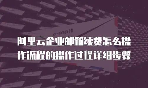 阿里云企业邮箱续费怎么操作流程的操作过程详细步骤