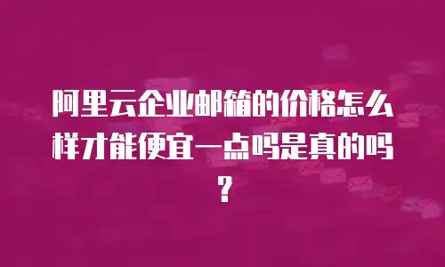 阿里云企业邮箱的价格怎么样才能便宜一点吗是真的吗?