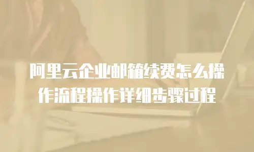 阿里云企业邮箱续费怎么操作流程操作详细步骤过程