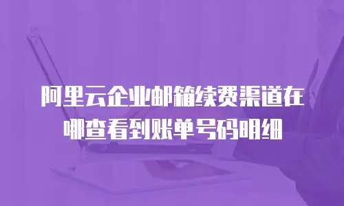 阿里云企业邮箱续费渠道在哪查看到账单号码明细